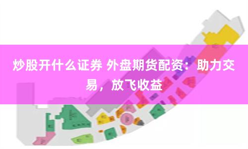 炒股开什么证券 外盘期货配资：助力交易，放飞收益