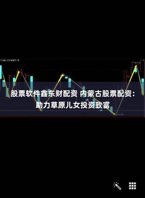 股票软件鑫东财配资 内蒙古股票配资：助力草原儿女投资致富