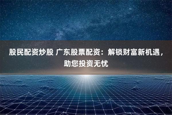 股民配资炒股 广东股票配资：解锁财富新机遇，助您投资无忧