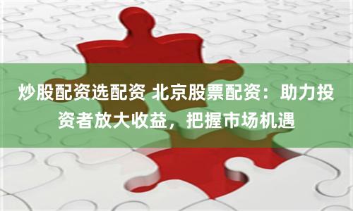 炒股配资选配资 北京股票配资：助力投资者放大收益，把握市场机遇