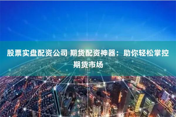 股票实盘配资公司 期货配资神器：助你轻松掌控期货市场