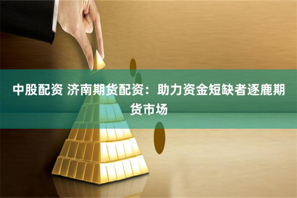 中股配资 济南期货配资：助力资金短缺者逐鹿期货市场