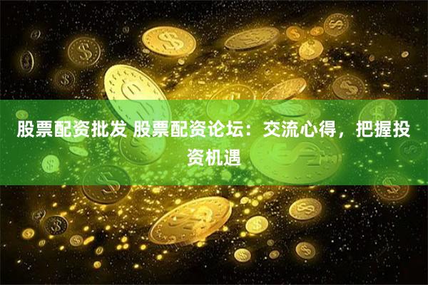股票配资批发 股票配资论坛：交流心得，把握投资机遇