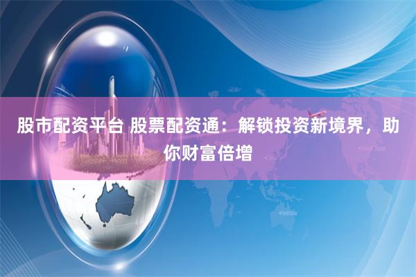 股市配资平台 股票配资通：解锁投资新境界，助你财富倍增