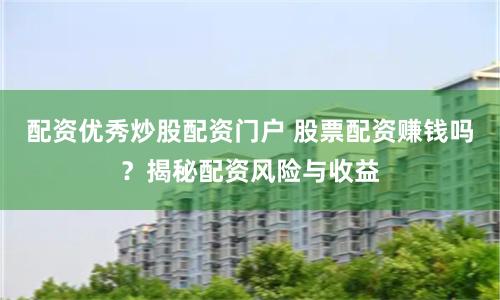 配资优秀炒股配资门户 股票配资赚钱吗？揭秘配资风险与收益