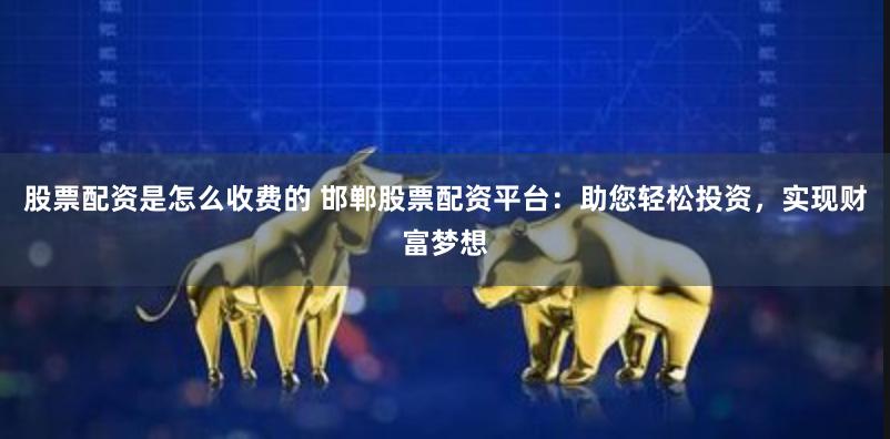 股票配资是怎么收费的 邯郸股票配资平台：助您轻松投资，实现财富梦想