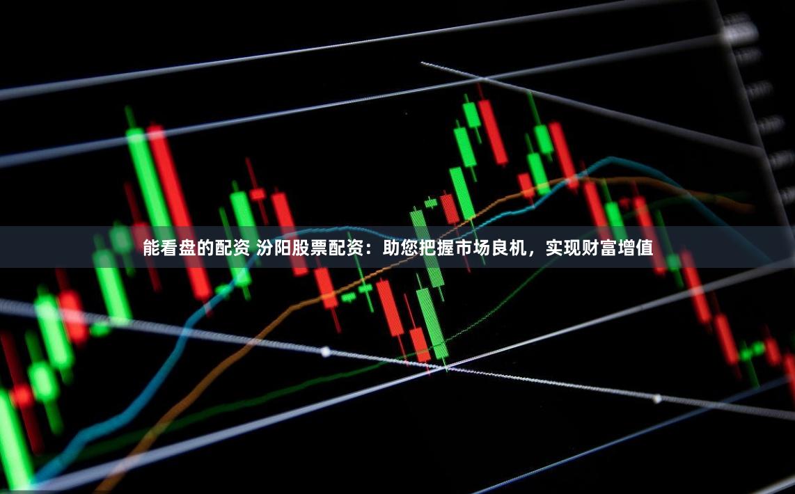 能看盘的配资 汾阳股票配资：助您把握市场良机，实现财富增值