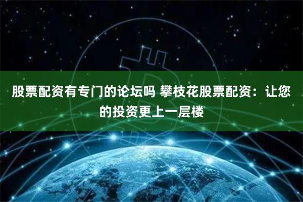 股票配资有专门的论坛吗 攀枝花股票配资:让您的投资更上一层楼
