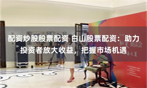 配资炒股股票配资 白山股票配资:助力投资者放大收益,把握市场机遇
