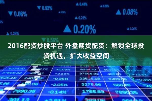 2016配资炒股平台 外盘期货配资：解锁全球投资机遇，扩大收益空间