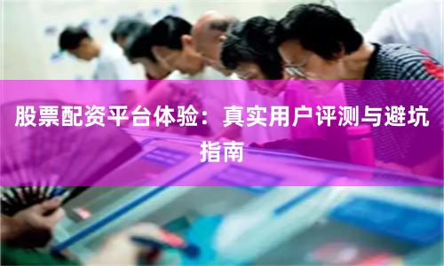 股票配资平台体验:真实用户评测与避坑指南