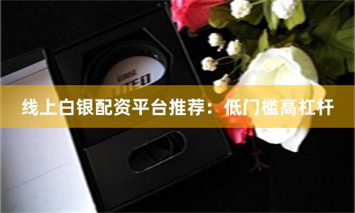 线上白银配资平台推荐：低门槛高杠杆